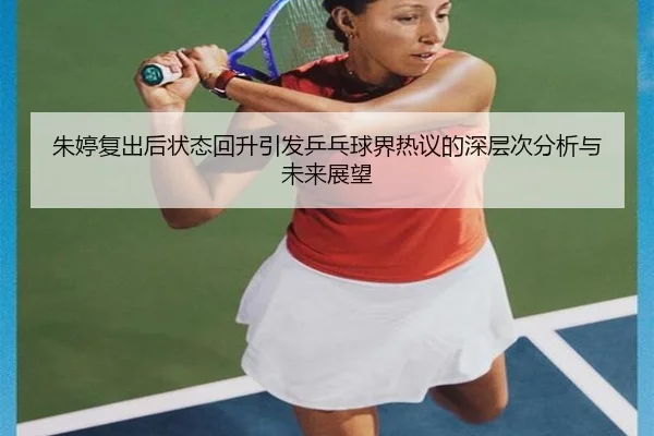 朱婷复出后状态回升引发乒乓球界热议的深层次分析与未来展望